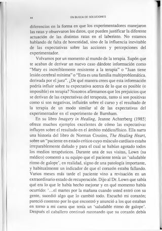 44 EN BUSCA DE SOLUCIONES
diferencias en la forma en que los experimentadores manejaron
las ratas y observaron los datos, que pueden justificar la diferente
actuación de las distintas ratas en el laberinto. No estamos
hablando de falta de honestidad, sino de la influencia inevitable
de las expectativas sobre las acciones y percepciones del
experimentador.
Volvamos por un momento al mundo de la terapia. Supon que
te acaban de derivar un nuevo caso dándote información como
“Mary es increíblemente resistente a la terapia” o “Juan tiene
lesión cerebral mínima” o “Esta es una familia multiproblemática,
derivada por el juez”. ¿De qué manera crees que esta información
podría influir sobre tu expectativa acerca de lo que es posible (o
imposible) en terapia? Nosotros afirmamos que los prejuicios que
se derivan de las expectativas del terapeuta, tanto si son positivas
como si son negativas, influirán sobre el curso y el resultado de
la terapia de un modo similar al de las expectativas del
experimentador en el experimento de Bumham.
En su libro lmagery in Healing, Jeanne Achterberg (1985)
ofrece muchos ejemplos excelentes de cómo las expectativas
influyen sobre el resultado en el ámbito médico/físico. Ella narra
una historia del libro de Norman Cousins, The Healing Heart,
sobre un “paciente en estado crítico cuyo músculo cardíaco estaba
irreparablemente dañado y para el cual se habían agotado todos
los medios terapéuticos. Durante una de sus visitas, Lown (su
médico) comentó a su equipo que el paciente tenía un ‘saludable
ritmo de galope’, en realidad, signo de una patología importante,
y habitualmente un indicador de que el corazón estaba fallando.
Varios meses más tarde el paciente vino a revisación en un
extraordinario estado de recuperación. Dijo al Dr. Lown que sabía
qué era lo que le había hecho mejorar y en qué momento había
ocurrido: ‘...el martes por la mañana cuando usted entró con su
gente, sucedió algo que lo cambió todo. Escuchó mi corazón;
pareció contento por lo que encontró y anunció a los que estaban
en tomo a mi cama que tenía un ‘saludable ritmo de galope’.
Después el caballero continuó razonando que su corazón debía
 