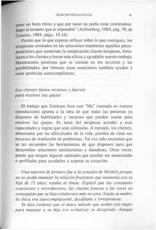 DESAFIAR PRESUPUESTOS 45
tener un buen ritmo y que por tanto no podía estar muriéndose.
Supo al instante que se repondría” (Achterberg, 1985, pág. 79, de
Cousins, 1983, págs. 15-16).
Puesto que lo que esperas influye sobre lo que consigues, los
terapeutas centrados en las soluciones mantienen aquellas presu­
posiciones que aumentan la cooperación cliente-terapeuta, forta­
lecen a los clientes y hacen más eficaz y agradable nuestro trabajo.
Mantenemos premisas que se centran en los recursos y las
posibilidades; por fortuna, estas asunciones también ayudan a
crear profecías autocumplidoras.
Los clientes tienen recursos y fuerzas
para resolver sus quejas
El trabajo que Erickson hizo con “Ma” (narrado en nuestra
introducción) apunta a la idea de que todas las personas ya
disponen de habilidades y recursos que pueden usarse para
resolver las quejas. Es tarea del terapeuta acceder a esas
capacidades y lograr que sean utilizadas. A menudo, los clientes,
abrumados por las dificultades de la vida, pierden de vista sus
recursos de resolución de problemas. Tal vez sólo necesiten que
se les recuerden las herramientas de que disponen para que
desarrollen soluciones satisfactorias y duraderas. Otras veces,
puede que tengan algunas aptitudes que pueden ser aumentadas
o perfiladas para ayudarles a superar su situación.
Una maestra de primero fue a la consulta de Michele porque
ya no podía manejar la relación frustrante que mantenía con su
hija de 15 años; estaba al límite. Explicó que las constantes
coacciones y recordatorios, las charlas francas y las voces no
conseguían que su hija colaborara más en casa. Según su madre,
la chica era autocomplaciente, desafiante e irrespetuosa.
Se hizo evidente que el único método que usaba esta mujer
para manejar a su hija era verbalizar su desagrado. Aunque
 