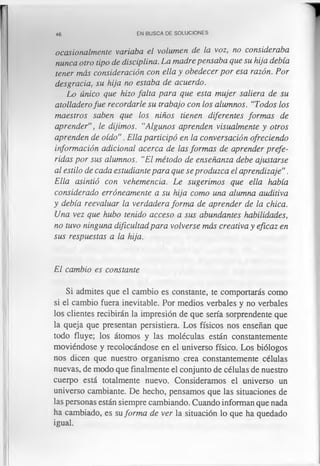 46 EN BUSCA DE SOLUCIONES
ocasionalmente variaba el volumen de la voz, no consideraba
nunca otro tipo de disciplina. La madre pensaba que su hija debía
tener más consideración con ella y obedecer por esa razón. Por
desgracia, su hija no estaba de acuerdo.
Lo único que hizo falta para que esta mujer saliera de su
atolladerofue recordarle su trabajo con los alumnos. ‘‘Todos los
maestros saben que los niños tienen diferentes formas de
aprender”, le dijimos. “Algunos aprenden visualmente y otros
aprenden de oído”. Ella participó en la conversación ofreciendo
información adicional acerca de las formas de aprender prefe­
ridas por sus alumnos. “El método de enseñanza debe ajustarse
al estilo de cada estudiante para que se produzca el aprendizaje”.
Ella asintió con vehemencia. Le sugerimos que ella había
considerado erróneamente a su hija como una alumna auditiva
y debía reevaluar la verdadera forma de aprender de la chica.
Una vez que hubo tenido acceso a sus abundantes habilidades,
no tuvo ninguna dificultad para volverse más creativa y eficaz en
sus respuestas a la hija.
El cambio es constante
Si admites que el cambio es constante, te comportarás como
si el cambio fuera inevitable. Por medios verbales y no verbales
los clientes recibirán la impresión de que sería sorprendente que
la queja que presentan persistiera. Los físicos nos enseñan que
todo fluye; los átomos y las moléculas están constantemente
moviéndose y recolocándose en el universo físico. Los biólogos
nos dicen que nuestro organismo crea constantemente células
nuevas, de modo que finalmente el conjunto de células de nuestro
cuerpo está totalmente nuevo. Consideramos el universo un
universo cambiante. De hecho, pensamos que las situaciones de
las personas están siempre cambiando. Cuando informan que nada
ha cambiado, es su forma de ver la situación lo que ha quedado
igual.
 