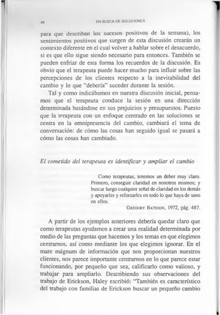 48 EN BUSCA DE SOLUCIONES
para que describan los sucesos positivos de la semana), los
sentimientos positivos que surgen de esta discusión crearán un
contexto diferente en el cual volver a hablar sobre el desacuerdo,
si es que ello sigue siendo necesario para entonces. También se
pueden enfriar de esta forma los recuerdos de la discusión. Es
obvio que el terapeuta puede hacer mucho para influir sobre las
percepciones de los clientes respecto a la inevitabilidad del
cambio y lo que “debería” suceder durante la sesión.
Tal y como indicábamos en nuestra discusión inicial, pensa­
mos que el terapeuta conduce la sesión en una dirección
determinada basándose en sus prejuicios y presupuestos. Puesto
que la terapeuta con un enfoque centrado en las soluciones se
centra en la omnipresencia del cambio, cambiará el tema de
conversación: de cómo las cosas han seguido igual se pasará a
cómo las cosas han cambiado.
El cometido del terapeuta es identificar y ampliar el cambio
Como terapeutas, tenemos un deber muy claro.
Primero, conseguir claridad en nosotros mismos; y
buscar luego cualquier señal de claridad en los demás
y apoyarles y reforzarles en todo lo que haya de sano
en ellos.
G regory Bateson, 1972, pág. 487.
A partir de los ejemplos anteriores debería quedar claro que
como terapeutas ayudamos a crear una realidad determinada por
medio de las preguntas que hacemos y los temas en que elegimos
centramos, así como mediante los que elegimos ignorar. En el
mare mágnum de información que nos proporcionan nuestros
clientes, nos parece importante centramos en lo que parece estar
funcionando, por pequeño que sea, calificarlo como valioso, y
trabajar para ampliarlo. Describiendo sus observaciones del
trabajo de Erickson, Haley escribió: “También es característico
del trabajo con familias de Erickson buscar un pequeño cambio
 