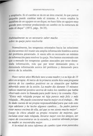 DESAFIAR PRESUPUESTOS 49
y ampliarlo. Si el cambio se da en un área crucial, lo que parece
pequeño puede cambiar todo el sistema. A veces emplea la
metáfora de un agujero en un dique; no hace falta un agujero muy
grande para terminar produciendo un cambio en la estructura de
todo el dique” (1973, págs. 34-35).
Habitualmente no es necesario saber mucho
sobre la queja para resolverla
Normalmente, los terapeutas orientados hacia las soluciones
no encuentran útil reunir una amplia información histórica acerca
del problema presentado. A veces sólo es necesario un mínimo
de información para resolver la queja. Nos hemos encontrado con
que a menudo los terapeutas quedan atascados por tener dema­
siada información, más que por tener demasiado poca, o
demasiada información acerca del problema, y demasiado poca
acerca de la solución.
Hace varios años Michele tuvo a una madre y a su hija de 15
años en terapia. Al inicio de la primera sesión hizo una pregunta
acerca de los cambios positivos en su situación que habían
advertido antes de la sesión. La madre dio durante 15 minutos
valioso material positivo acerca de todos los cambios que había
observado entre la llamada para pedir hora y la consulta. Dijo:
“Estoy más relajada porque mi hija parece más feliz y más
relajada... Me puedo concentrar mucho mejor en el trabajo... Me
he dado cuenta de mi propia responsabilidad para que todo esto
siga adelante y he hecho algunos cambios... Su padre parece
estar menos encima de ella, así que yo me siento mucho mejor”.
Luego la chica añadió su propio recuento de mejoras, que
incluían estar más relajada, llevarse mejor con los amigos, ser
capaz de concentrarse en la escuela, y sentirse aliviada porque
su madre se encontraba mejor.
A la mitad de estos informes de cambio (que eran parecidos
 