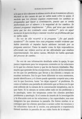 50 EN BUSCA DE SOLUCIONES
a lo que se dice durante la ultima sesión de un tratamiento eficaz),
Michele se dio cuenta de que no sabía nada sobre la queja. A
medida que los clientes seguían enumerando los cambios se
preguntaba qué hacer a continuación, puesto que se sentía
desbordada por el número y la magnitud de los cambios. Se
planteó preguntar simplemente: “¿Bien, qué tiene que suceder
para que las dos continuéis estos cambios?”, pero en aquel
momento le parecía ilógico intentar resolver un problema del que
no sabía nada.
En vez de ello recurrió a la pregunta “¿En qué puedo
ayudaros?” En cuanto hizo esta pregunta resultó evidente que
había invertido el impulso hacia adelante iniciado por su
pregunta anterior. Tanto la madre como la hija respondieron
ofreciendo sus relatos acerca de las dificultades que estaban
experimentando. Sin darse cuenta, Michele les había apartado
del proceso de cambio.
En vez de una información detallada sobre la queja, lo que
parece importante para los terapeutas centrados en las soluciones
es lo que los clientes hacen y que les da buenos resultados. Hay
mucho que aprender de las excepciones, es decir, de los momentos
en los que los problemas que llevan a los clientes a terapia no
resultan molestos. Sea lo que fuere diferente en esos momentos,
puede identificarse y el cliente puede aprender a repetir una y otra
vez lo que funciona, hasta “no dejar espacio” al problema. Es
como si hubiera una pantalla de televisión que se llena con lo que
está enfrente de la cámara de la conversación terapéutica, sea lo
que fuere. Si la cámara se centra sobre todo en los problemas y
la patología, tanto los terapeutas como los clientes perciben
problemas y patología. Si el centro de interés de la investigación
y la discusión está en las soluciones y las capacidades, son esas
imágenes las que dominan la pantalla. De forma similar, si se
consigue que los clientes perciban o actúen sobre los recursos y
las soluciones fuera de la sesión, esa percepción o experiencia
llenará también la pantalla de sus vidas fuera de la terapia.
 