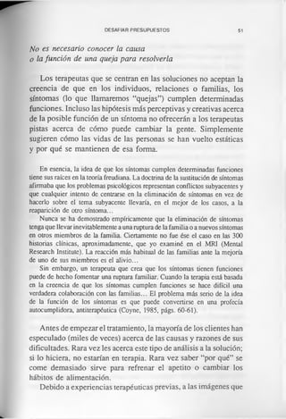 DESAFIAR PRESUPUESTOS 51
No es necesario conocer la causa
o la función de una queja para resolverla
Los terapeutas que se centran en las soluciones no aceptan la
creencia de que en los individuos, relaciones o familias, los
síntomas (lo que llamaremos “quejas”) cumplen determinadas
funciones. Incluso las hipótesis más perceptivas y creativas acerca
de la posible función de un síntoma no ofrecerán a los terapeutas
pistas acerca de cómo puede cambiar la gente. Simplemente
sugieren cómo las vidas de las personas se han vuelto estáticas
y por qué se mantienen de esa forma.
En esencia, la idea de que los síntomas cumplen determinadas funciones
tiene sus raíces en la teoría freudiana. La doctrina de la sustitución de síntomas
afirmaba que los problemas psicológicos representan conflictos subyacentes y
que cualquier intento de centrarse en la eliminación de síntomas en vez de
hacerlo sobre el tema subyacente llevaría, en el mejor de los casos, a la
reaparición de otro síntoma...
Nunca se ha demostrado empíricamente que la eliminación de síntomas
tenga que llevar inevitablemente a una ruptura de la familia o a nuevos síntomas
en otros miembros de la familia. Ciertamente no fue ése el caso en las 300
historias clínicas, aproximadamente, que yo examiné en el MRI (Mental
Research Institute). La reacción más habitual de las familias ante la mejoría
de uno de sus miembros es el alivio...
Sin embargo, un terapeuta que crea que los síntomas tienen funciones
puede de hecho fomentar una ruptura familiar. Cuando la terapia está basada
en la creencia de que los síntomas cumplen funciones se hace difícil una
verdadera colaboración con las familias... El problema más serio de la idea
de la función de los síntomas es que puede convertirse en una profecía
autocumplidora, antiterapéutica (Coyne, 1985, págs. 60-61).
Antes de empezar el tratamiento, la mayoría de los clientes han
especulado (miles de veces) acerca de las causas y razones de sus
dificultades. Rara vez les acerca este tipo de análisis a la solución;
si lo hiciera, no estarían en terapia. Rara vez saber “por qué” se
come demasiado sirve para refrenar el apetito o cambiar los
hábitos de alimentación.
Debido a experiencias terapéuticas previas, a las imágenes que
 