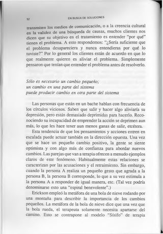 52
EN BUSCA DE SOLUCIONES
transmiten los medios de comunicación, o a la creencia cultural
en la validez de una búsqueda de causas, muchos clientes nos
dicen que su objetivo en el tratamiento es entender “por qué”
tienen el problema. A esto respondemos: “¿Sería suficiente que
el problema desapareciera y nunca entendieras por qué lo
tuviste?” Por lo general los clientes están de acuerdo en que lo
que realmente quieren es aliviar el problema. Simplemente
pensaron que tenían que entender el problema antes de resolverlo.
Sólo es necesario un cambio pequeño;
un cambio en una parte del sistema
puede producir cambio en otra parte del sistema
Las personas que están en un bache hablan con frecuencia de
los círculos viciosos. Saben que salir y hacer algo aliviaría su
depresión, pero están demasiado deprimidas para hacerlo. Reco­
nociendo su incapacidad de emprender la acción se deprimen aun
más, lo que les hace tener aun menos ganas de salir, etcétera.
Esta tendencia de que los pensamientos y acciones entren en
escalada puede actuar también en la dirección opuesta. Una vez
que se hace un pequeño cambio positivo, la gente se siente
optimista y con algo más de confianza para abordar nuevos
cambios. Las parejas que van a terapia ofrecen a menudo ejemplos
claros de este fenómeno. Habitualmente estas relaciones se
caracterizan por las acusaciones y el retraimiento. Sin embargo,
cuando la persona A realiza un pequeño gesto que agrada a la
persona B, la persona B corresponde, lo que a su vez estimula a
la persona A a responder de igual manera, etc. (Tal vez podría
denominarse esto una “espiral benevolente”.)
Erickson empleó la metáfora de una bola de nieve rodando por
una montaña para describir la importancia de los cambios
pequeños. La metáfora de la bola de nieve dice que una vez que
la bola rueda, el terapeuta solamente necesita apartarse del
camino. Esto se contrapone al modelo “Sísifo” de terapia
 