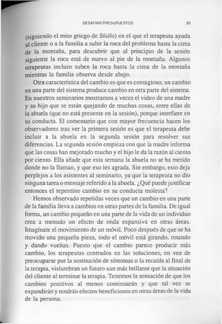 DESAFIAR PRESUPUESTOS 53
(siguiendo el mito griego de Sísifo) en el que el terapeuta ayuda
al cliente o a la familia a subir la roca del problema hasta la cima
de la montaña, para descubrir que al principio de la sesión
siguiente la roca está de nuevo al pie de la montaña. Algunos
terapeutas incluso suben la roca hasta la cima de la montaña
mientras la familia observa desde abajo.
Otra característica del cambio es que es contagioso; un cambio
en una parte del sistema produce cambio en otra parte del sistema.
En nuestros seminarios mostramos a veces el video de una madre
y su hijo que se están quejando de muchas cosas, entre ellas de
la abuela (que no está presente en la sesión), porque interfiere en
su conducta. El comentario que con mayor frecuencia hacen los
observadores tras ver la primera sesión es que el terapeuta debe
incluir a la abuela en la segunda sesión para resolver sus
diferencias. La segunda sesión empieza con que la madre informa
que las cosas han mejorado mucho y el hijo le da la razón al ciento
por ciento. Ella añade que esta semana la abuela no se ha metido
donde no la llaman, y que eso les agrada. Sin embargo, esto deja
perplejos a los asistentes al seminario, ya que la terapeuta no dio
ninguna tarea o mensaje referido a la abuela. ¿Qué puede justificar
entonces el repentino cambio en su conducta molesta?
Hemos observado repetidas veces que un cambio en una parte
de la familia lleva a cambios en otras partes de la familia. De igual
forma, un cambio pequeño en una parte de la vida de un individuo
crea a menudo un efecto de onda expansiva en otras áreas.
Imagínate el movimiento de un móvil. Poco después de que se ha
movido una pequeña pieza, todo el móvil está girando, rotando
y dando vueltas. Puesto que el cambio parece producir más
cambio, los terapeutas centrados en las soluciones, en vez de
preocuparse por la sustitución de síntomas o la recaída al final de
la terapia, vislumbran un futuro aun más brillante que la situación
del cliente ai terminar la terapia. Tenemos la sensación de que los
cambios positivos al menos continuarán y que tal vez se
expandirán y tendrán efectos beneficiosos en otras áreas de la vida
de la persona.
 