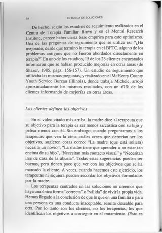 54 EN BUSCA DE SOLUCIONES
De hecho, según los estudios de seguimiento realizados en el
Centro de Terapia Familiar Breve y en el Mental Research
Institute, parece haber cierta base empírica para este optimismo.
Una de las preguntas de seguimiento que se utiliza es: “¿Ha
mejorado, desde que terminó la terapia en el BFTC, alguno de los
problemas antiguos que no fueron abordados directamente en
terapia?” En uno de los estudios, 15 de los 23 clientes encuestados
informaron que se habían producido mejorías en otras áreas (de
Shazer, 1985, págs. 156-157). Un estudio de seguimiento que
utilizaba las mismas preguntas, y realizado en el McHenry County
Youth Service Bureau (Illinois), donde trabaja Michele, arrojó
aproximadamente los mismos resultados, con un 67% de los
clientes informando de mejorías en otras áreas.
Los clientes definen los objetivos
En el video citado más arriba, la madre dice al terapeuta que
su objetivo para la terapia es ser menos sarcástica con su hijo y
pelear menos con él. Sin embargo, cuando preguntamos a los
terapeutas que ven la cinta cuáles creen que deberían ser los
objetivos, sugieren cosas como: “La madre (que está soltera)
necesita un novio”, “La madre tiene que aprender a no estar tan
encima de su hijo”, “Necesitan más contacto visual” y “Necesitan
irse de casa de la abuela”. Todas estas sugerencias pueden ser
buenas, pero tienen poco que ver con los objetivos que se ha
marcado la cliente. A veces, cuando hacemos este ejercicio, los
terapeutas ni siquiera pueden recordar los objetivos formulados
por la madre.
Los terapeutas centrados en las soluciones no creemos que
haya una única forma “correcta” o “válida” de vivir la propia vida.
Hemos llegado a la conclusión de que lo que en una familia o para
una persona es una conducta inaceptable, resulta deseable para
otra. Por lo tanto son los clientes, no los terapeutas, los que
identifican los objetivos a conseguir en el tratamiento. (Esto es
 