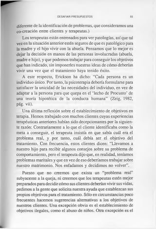 DESAFIAR PRESUPUESTOS 55
diferente de la identificación de problemas, que consideramos una
co-creación entre clientes y terapeutas.)
Los terapeutas están entrenados para ver patologías, así que tal
vez en la situación anterior estén seguros de que es patológico para
la madre y el hijo vivir con la abuela. Pensamos que lo mejor es
dejar la decisión en manos de las personas involucradas (abuela,
madre e hijo), y que podemos trabajar para conseguir los objetivos
que han indicado, sin imponerles nuestras ideas de cómo deberían
vivir una vez que el tratamiento haya tenido éxito.
A este respecto, Erickson ha dicho: “Cada persona es un
individuo único. Por tanto, la psicoterapia debería formularse para
satisfacer la unicidad de las necesidades del individuo, en vez de
adaptar a la persona para que quepa en el ‘lecho de Procusto’ de
una teoría hipotética de la conducta humana” (Zeig, 1982,
pág. vii).
Una última reflexión sobre el establecimiento de objetivos en
terapia. Hemos trabajado con muchos clientes cuyas experiencias
terapéuticas anteriores habían sido decepcionantes por la siguien­
te razón: Contrariamente a lo que el cliente identificaba como la
meta a conseguir, el terapeuta insistía en que sabía cuál era el
problema real, y por tanto, cuál debía ser el objetivo del
tratamiento. Con frecuencia, estos clientes dicen: “Llevamos a
nuestro hijo para recibir algunos consejos sobre su problema de
comportamiento, pero el terapeuta dijo que, en realidad, teníamos
problemas maritales y que en vez de eso deberíamos trabajar sobre
nuestro matrimonio. Nos enfadamos y decidimos no volver”.
Puesto que no creemos que exista un “problema real”
subyacente a la queja, ni creemos que los terapeutas estén mejor
preparados para decidir cómo sus clientes deberían vivir sus vidas,
pedimos a la gente que solicita nuestra ayuda que establezcan sus
propios objetivos para el tratamiento. Sólo en circunstancias poco
frecuentes hacemos sugerencias alternativas a los objetivos de
nuestros clientes. Una excepción obvia es el establecimiento de
objetivos ilegales, como el abuso de niños. Otra excepción es el
 