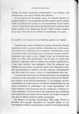 56 EN BUSCA DE SOLUCIONES
manejo de metas claramente inalcanzables o no realistas, que
abordaremos con mayor detalle más adelante.
En la mayoría de los demás casos, los clientes marcan sus
propios objetivos. Si la pareja del ejemplo anterior quiere trabajar
sobre la conducta de su hijo, es eso exactamente lo que vamos
a hacer. Ni qué decir tiene que es predecible que la pareja se lleve
mejor cuando ya no tengan que discutir sobre la mala conducta
de su hijo. Hay más de una forma de despellejar a un gato.
El cambio o la resolución de problemas pueden ser rápidos
Creemos que, como resultado de nuestra interacción durante
la primera sesión, nuestros clientes obtendrán una visión nueva,
más productiva y optimista, de su situación. Naturalmente, si tras
la primera sesión aún piensan que su situación necesita mejorar,
esperamos que vayan a casa y hagan lo que sea necesario para
hacer sus vidas más satisfactorias. Por lo tanto es común que
durante la segunda sesión se informe de cambios significativos,
y que estos cambios sean duraderos. Para los terapeutas que
trabajan de esta forma, la duración media del tratamiento varía,
pero generalmente es inferior a las diez sesiones, habitualmente
más bien sobre las cuatro o cinco, y ocasionalmente sólo una.
Las preocupaciones que los clientes presentan a los terapeutas
centrados en las soluciones no son distintas de las de los clientes
que acuden a otros tipos de tratamiento. Y, sin embargo, en otras
modalidades de tratamiento no se informa habitualmente de una
rápida resolución de problemas o de “curas espontáneas”. De
nuevo estamos convencidos de que los terapeutas y clientes co-
crean realidades. Tal vez el factor más importante que contribuye
a las expectativas de cambio de los clientes sea lo que el terapeuta
cree que en última instancia puede conseguirse.
En Imagery in Healing (Achterberg, 1985, págs. 82-83) se
describe otro ejemplo fascinante de curación rápida. A una
investigadora médica especializada en cáncer le fue diagnosticado
 