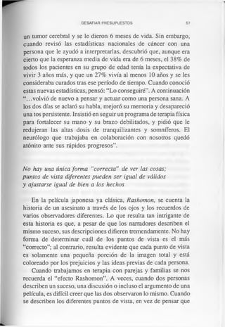 DESAFIAR PRESUPUESTOS 57
un tumor cerebral y se le dieron 6 meses de vida. Sin embargo,
cuando revisó las estadísticas nacionales de cáncer con una
persona que le ayudó a interpretarlas, descubrió que, aunque era
cierto que la esperanza media de vida era de 6 meses, el 38% de
todos los pacientes en su grupo de edad tenía la expectativa de
vivir 3 años más, y que un 27% vivía al menos 10 años y se les
consideraba curados tras ese período de tiempo. Cuando conoció
estas nuevas estadísticas, pensó: “Lo conseguiré”. A continuación
“.. .volvió de nuevo a pensar y actuar como una persona sana. A
los dos días se aclaró su habla, mejoró su memoria y desapareció
una tos persistente. Insistió en seguir un programa de terapia física
para fortalecer su mano y su brazo debilitados, y pidió que le
redujeran las altas dosis de tranquilizantes y somníferos. El
neurólogo que trabajaba en colaboración con nosotros quedó
atónito ante sus rápidos progresos”.
No hay una única forma “correcta” de ver las cosas;
puntos de vista diferentes pueden ser igual de válidos
y ajustarse igual de bien a los hechos
En la película japonesa ya clásica, Rashomon, se cuenta la
historia de un asesinato a través de los ojos y los recuerdos de
varios observadores diferentes. Lo que resulta tan intrigante de
esta historia es que, a pesar de que los narradores describen el
mismo suceso, sus descripciones difieren tremendamente. No hay
forma de determinar cuál de los puntos de vista es el más
“correcto”; al contrario, resulta evidente que cada punto de vista
es solamente una pequeña porción de la imagen total y está
coloreado por los prejuicios y las ideas previas de cada persona.
Cuando trabajamos en terapia con parejas y familias se nos
recuerda el “efecto Rashomon”. A veces, cuando dos personas
describen un suceso, una discusión o incluso el argumento de una
película, es difícil creer que las dos observaron lo mismo. Cuando
se describen los diferentes puntos de vista, en vez de pensar que
 