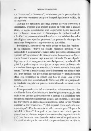 58 EN BUSCA DE SOLUCIONES
son “correctos” o “erróneos”, admitimos que la percepción de
cada persona representa una parte integral, igualmente válida, de
la situación.
Aunque no pensamos que haya puntos de vista correctos o
incorrectos, creemos que existen puntos de vista más o menos
útiles. Es decir, las opiniones que las personas tienen acerca de
sus problemas aumentan o disminuyen la probabilidad de
solución. Los puntos de vista útiles ofrecen una salida de las redes
psicológicas que tejen las personas. Los puntos de vista que las
mantienen bloqueadas simplemente no son útiles.
Por ejemplo, aunque tal vez nadie ponga en duda los “hechos”
de la situación, “Steve ha estado haciendo novillos y ha
suspendido 5 asignaturas”, puede haber profundos desacuerdos
respecto al “significado” de esta conducta. La conducta de Steve
podría describirse como vaga y mal intencionada. Tal vez el padre
diga que no ir al colegio es un acto beligerante, de rebeldía. O
quizá los padres hagan la conjetura de que tiene problemas de
autoestima desde que se trasladó a la nueva escuela, hace seis
meses. Tal vez la madre añada que últimamente han estado bajo
una gran tensión por problemas económicos y probablemente
Steve esté reflejando la tensión que hay en casa. Una tercera
opinión sería que los novillos de Steve son sólo un ejemplo de
su conducta irregular en general, sintomática de su intolerancia
al azúcar.
Estos puntos de vista influirán en cómo se intenten reducir los
novillos de Steve. Considerando a éste beligerante y vago, lo más
probable es que sus padres empleen el castigo o la disciplina para
obligarle a mejorar su asistencia a clase. Sin embargo, si se piensa
que Steve tiene un problema de autoestima, habrá largas “charlas
sinceras” y conversaciones. (“¿Qué te pasa? Dime qué es lo que
te preocupa”.) Con frecuencia se pide consulta para “llegar a la
raíz del problema”. Los padres que tienen este criterio por lo
general no se plantean emplear consecuencias negativas (casti­
gos) para la conducta no deseada. Asimismo, si los padres están
convencidos de que la causa del comportamiento de su hijo es
 