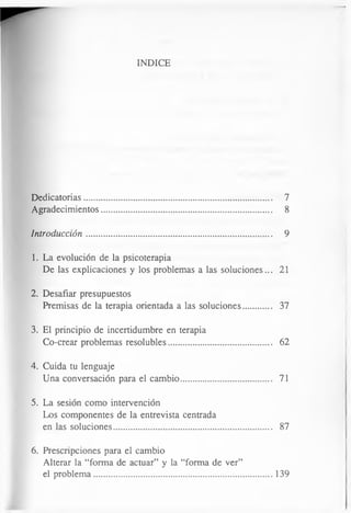 INDICE
Dedicatorias................................................................................... 7
Agradecimientos........................................................................... 8
Introducción.................................................................................. 9
1. La evolución de la psicoterapia
De las explicaciones y los problemas a las soluciones... 21
2. Desafiar presupuestos
Premisas de la terapia orientada a las soluciones............. 37
3. El principio de incertidumbre en terapia
Co-crear problemas resolubles............................................. 62
4. Cuida tu lenguaje
Una conversación para el cambio........................................ 71
5. La sesión como intervención
Los componentes de la entrevista centrada
en las soluciones...................................................................... 87
6. Prescripciones para el cambio
Alterar la “forma de actuar” y la “forma de ver”
el problema.................................................................. 139
 
