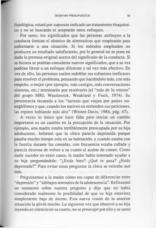 DESAFIAR PRESUPUESTOS 59
fisiológica, estará por supuesto indicado un tratamiento bioquími­
co y no se buscarán ni aceptarán otros enfoques.
Por tanto, los significados que las personas atribuyen a la
conducta limitan el abanico de alternativas que emplearán para
enfrentarse a una situación. Si los métodos empleados no
producen un resultado satisfactorio, por lo general no se pone en
duda la premisa original acerca del significado de la conducta. Si
se hiciera se podrían considerar nuevos significados, que a su vez
podrían llevar a un enfoque diferente y tal vez más efectivo. En
vez de ello, las personas suelen redoblar sus esfuerzos ineficaces
para resolver el problema, pensando que haciéndolo más, con más
empeño, o mejor (por ejemplo, más castigos, más conversaciones
sinceras, etc.) terminarán por resolverlo (el “más de lo mismo”
del grupo MRI; Watzlawick, Weakland y Fisch, 1974). Su
persistencia recuerda a los “turistas que viajan por países no-
anglófonos y que, cuando los nativos no entienden sus peticiones,
las repiten hablando más alto” (Weiner-Davis, 1984, pág. 47).
A veces lo único que hace falta para iniciar un cambio
importante es un cambio en la percepción de la situación. Por
ejemplo, una madre estaba terriblemente preocupada por su hija
adolescente. Informó que la chica parecía deprimida porque
pasaba mucho tiempo sola en su habitación, y cuando estaba con
la familia durante las comidas, con frecuencia estaba callada y
parecía deseosa de volver a su cuarto al acabar de comer. Como
suele suceder en estos casos, la madre había intentado ayudar a
su hija preguntándole: “¿Estás bien? ¿Qué te pasa? ¿Estás
deprimida?” Para evitar estas preguntas la chica se retiraba aun
más.
Preguntamos a la madre cómo era capaz de diferenciar entre
“depresión” y “altibajos normales de la adolescencia”. Reflexionó
un momento sobre nuestra pregunta y dijo que no había
considerado realmente la posibilidad de que su hija estuviera
simplemente baja de ánimo. Esta nueva visión de la anterior
situación la alivió mucho. La siguiente vez que observó a su hija
leyendo en silencio en su cuarto, no se preocupó por ello y se sentó
 