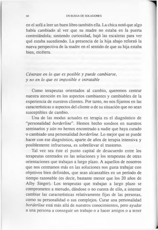 60 EN BUSCA DE SOLUCIONES
en el sofá a leer un buen libro también ella. La chica notó que algo
había cambiado al ver que su madre no estaba en la puerta
controlándola; sintiendo curiosidad, bajó las escaleras para ver
qué estaba sucediendo. La presencia de la hija abajo reforzó la
nueva perspectiva de la madre en el sentido de que su hija estaba
bien, etcétera.
Céntrate en lo que es posible y puede cambiarse,
y no en lo que es imposible e intratable
Como terapeutas orientados al cambio, queremos centrar
nuestra atención en los aspectos cambiantes y cambiables de la
experiencia de nuestros clientes. Por tanto, no nos fijamos en las
características o aspectos del cliente o de su situación que no sean
susceptibles de cambio.
Una de las modas actuales en terapia es el diagnóstico de
“personalidad borderline”. Hemos hecho sondeos en nuestros
seminarios y aún no hemos encontrado a nadie que haya curado
o cambiado una personalidad borderline. Lo mejor que se puede
hacer con ese diagnóstico, aparte de años de terapia intensiva y
posiblemente infructuosa, es sobrellevar el trastorno.
Tal vez sea éste el punto capital de desacuerdo entre los
terapeutas centrados en las soluciones y los terapeutas de otras
orientaciones que trabajan a largo plazo. A aquellos de nosotros
que nos centramos más en las soluciones nos gusta trabajar con
objetivos bien definidos, que sean alcanzables en un período de
tiempo razonable (es decir, bastante menor que los 20 años de
Alby Singer). Los terapeutas que trabajan a largo plazo se
comprometen a menudo, dándose o no cuenta de ello, a intentar
cambiar las características relativamente fijas de las personas,
como su personalidad o sus complejos. Curar una personalidad
borderline está más allá de nuestros conocimientos, pero ayudar
a una persona a conseguir un trabajo o a hacer amigos o a tener
 