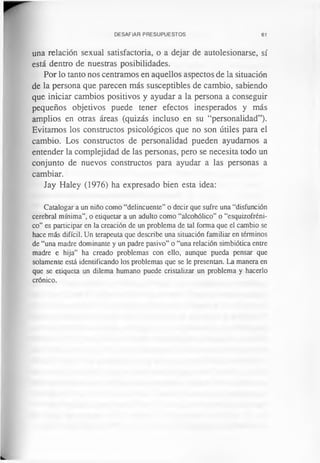 DESAFIAR PRESUPUESTOS 61
una relación sexual satisfactoria, o a dejar de autolesionarse, sí
está dentro de nuestras posibilidades.
Por lo tanto nos centramos en aquellos aspectos de la situación
de la persona que parecen más susceptibles de cambio, sabiendo
que iniciar cambios positivos y ayudar a la persona a conseguir
pequeños objetivos puede tener efectos inesperados y más
amplios en otras áreas (quizás incluso en su “personalidad”).
Evitamos los constructos psicológicos que no son útiles para el
cambio. Los constructos de personalidad pueden ayudamos a
entender la complejidad de las personas, pero se necesita todo un
conjunto de nuevos constructos para ayudar a las personas a
cambiar.
Jay Haley (1976) ha expresado bien esta idea:
Catalogar a un niño como “delincuente” o decir que sufre una “disfunción
cerebral mínima”, o etiquetar a un adulto como “alcohólico” o “esquizofréni­
co” es participar en la creación de un problema de tal forma que el cambio se
hace más difícil. Un terapeuta que describe una situación familiar en términos
de “una madre dominante y un padre pasivo” o “una relación simbiótica entre
madre e hija” ha creado problemas con ello, aunque pueda pensar que
solamente está identificando los problemas que se le presentan. La manera en
que se etiqueta un dilema humano puede cristalizar un problema y hacerlo
crónico.
 