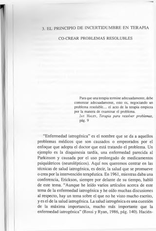 3. EL PRINCIPIO DE INCERTIDUMBRE EN TERAPIA
CO-CREAR PROBLEMAS RESOLUBLES
Para que una terapia termine adecuadamente, debe
comenzar adecuadamente, esto es, negociando un
problema resoluble... el acto de la terapia empieza
por la manera de examinar el problema.
Jay H aley , Terapia para resolver problemas,
pág. 9
“Enfermedad iatrogénica” es el nombre que se da a aquellos
problemas médicos que son causados o empeorados por el
enfoque que adopta el doctor que está tratando el problema. Un
ejemplo es la disquinesia tardía, una enfermedad parecida al
Parkinson y causada por el uso prolongado de medicamentos
psiquiátricos (neurolépticos). Aquí nos queremos centrar en las
técnicas de salud iatrogénica, es decir, la salud que se promueve
o crea por la intervención terapéutica. En 1961, mientras daba una
conferencia, Erickson, siempre por delante de su tiempo, habló
de este tema. “Aunque he leído varios artículos acerca de este
tema de la enfermedad iatrogénica y he oído muchas discusiones
al respecto, hay un tema sobre el que no he visto mucho escrito,
y es el de la salud iatrogénica. La salud iatrogénica es una cuestión
de la máxima importancia, mucho más importante que la
enfermedad iatrogénica” (Rossi y Ryan, 1986, pág. 140). Hacién-
 