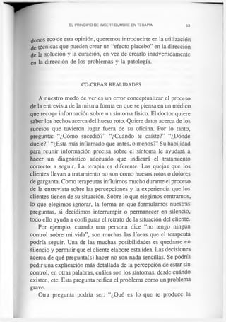 EL PRINCIPIO DE INCERTIDUMBRE EN TERAPIA 63
joños eco de esta opinión, queremos introducirte en la utilización
técnicas que pueden crear un “efecto placebo” en la dirección
de la solución y la curación, en vez de crearlo inadvertidamente
en la dirección de los problemas y la patología.
CO-CREAR REALIDADES
A nuestro modo de ver es un error conceptualizar el proceso
de la entrevista de la misma forma en que se piensa en un médico
que recoge información sobre un síntoma físico. El doctor quiere
saber los hechos acerca del hueso roto. Quiere datos acerca de los
sucesos que tuvieron lugar fuera de su oficina. Por lo tanto,
pregunta: “¿Cómo sucedió?” “¿Cuándo te caíste?” “¿Dónde
duele?” “¿Está más inflamado que antes, o menos?” Su habilidad
para reunir información precisa sobre el síntoma le ayudará a
hacer un diagnóstico adecuado que indicará el tratamiento
correcto a seguir. La terapia es diferente. Las quejas que los
clientes llevan a tratamiento no son como huesos rotos o dolores
de garganta. Como terapeutas influimos mucho durante el proceso
de la entrevista sobre las percepciones y la experiencia que los
clientes tienen de su situación. Sobre lo que elegimos centramos,
lo que elegimos ignorar, la forma en que formulamos nuestras
preguntas, si decidimos interrumpir o permanecer en silencio,
todo ello ayuda a configurar el retrato de la situación del cliente.
Por ejemplo, cuando una persona dice “no tengo ningún
control sobre mi vida”, son muchas las líneas que el terapeuta
podría seguir. Una de las muchas posibilidades es quedarse en
silencio y permitir que el cliente elabore esta idea. Las decisiones
acerca de qué pregunta(s) hacer no son nada sencillas. Se podría
pedir una explicación más detallada de la percepción de estar sin
control, en otras palabras, cuáles son los síntomas, desde cuándo
existen, etc. Esta pregunta reifica el problema como un problema
grave.
Otra pregunta podría ser: “¿Qué es lo que te produce la
 
