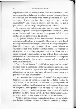 64 EN BUSCA DE SOLUCIONES
impresión de que las cosas parecen difíciles de manejar?” Esta
pregunta está diseñada para introducir algo de incertidumbre en
la definición del problema. Una tercera posibilidad es: “¿Qué
encuentras distinto en los días en que las cosas parecen
manejables?” Esta pregunta implica que hay días en que el
problema no existe y explora qué tienen de diferente.
Es evidente que cada una de estas tres preguntas llevarán a
cliente y terapeuta a discursos completamente diferentes. Obvia­
mente, las interacciones terapeuta-cliente pueden influir en gran
medida en las percepciones del cliente.
La siguiente analogía ilustra otra manera útil de entender este
proceso de moldeado de la percepción. El escenario es un tribunal.
El abogado defensor interroga a su cliente. El abogado sigue una
línea de preguntas que pretende elicitar cierta información
“factual” acerca de su cliente. Indudablemente, los “hechos” en
los que se centra el abogado presentarán a su cliente desde la
mejor perspectiva posible. Espera que, al final de su testimonio,
se considere al cliente inocente de los crímenes que se le imputan,
ciudadano ejemplar, buen padre, marido leal y hombre de
moralidad intachable.
Entra el fiscal. Aunque él también hace preguntas “factuales”,
sin duda están elegidas para elicitar información perjudicial para
la causa del acusado. Aparecerá una imagen completamente
diferente de su carácter, que sugerirá que el jurado descarte la
posibilidad de que sea inocente.
Nos consideramos “terapeutas defensores”. Las preguntas que
hacemos generan información acerca de los lados fuertes, las
capacidades y los recursos. A menudo las percepciones del
problema cambian significativamente en el contexto de este tipo
de preguntas. Participamos en la co-creación de la realidad de
nuestros clientes. Los clientes que entran en nuestra oficina han
penetrado sin darse cuenta en “The Twilight Zone” embarcándose
en una experiencia que altera su forma de ver las cosas.
Antes de convertimos en terapeutas centrados en las solucio­
nes, los dos habíamos empleado diferentes modelos y enfoques
 