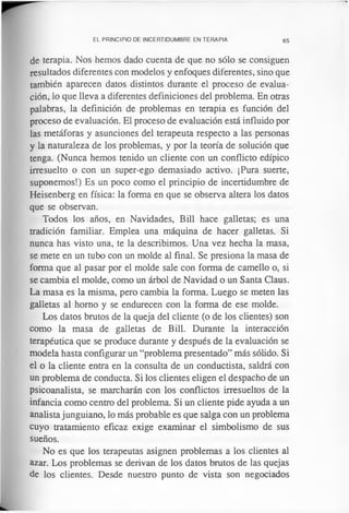 EL PRINCIPIO DE INCERTIDUMBRE EN TERAPIA 65
de terapia. Nos hemos dado cuenta de que no sólo se consiguen
resultados diferentes con modelos y enfoques diferentes, sino que
también aparecen datos distintos durante el proceso de evalua­
ción, lo que lleva a diferentes definiciones del problema. En otras
palabras, la definición de problemas en terapia es función del
proceso de evaluación. El proceso de evaluación está influido por
las metáforas y asunciones del terapeuta respecto a las personas
y la naturaleza de los problemas, y por la teoría de solución que
tenga. (Nunca hemos tenido un cliente con un conflicto edípico
irresuelto o con un super-ego demasiado activo. ¡Pura suerte,
suponemos!) Es un poco como el principio de incertidumbre de
Heisenberg en física: la forma en que se observa altera los datos
que se observan.
Todos los años, en Navidades, Bill hace galletas; es una
tradición familiar. Emplea una máquina de hacer galletas. Si
nunca has visto una, te la describimos. Una vez hecha la masa,
se mete en un tubo con un molde al final. Se presiona la masa de
forma que al pasar por el molde sale con forma de camello o, si
se cambia el molde, como un árbol de Navidad o un Santa Claus.
La masa es la misma, pero cambia la forma. Luego se meten las
galletas al homo y se endurecen con la forma de ese molde.
Los datos brutos de la queja del cliente (o de los clientes) son
como la masa de galletas de Bill. Durante la interacción
terapéutica que se produce durante y después de la evaluación se
modela hasta configurar un “problema presentado” más sólido. Si
el o la cliente entra en la consulta de un conductista, saldrá con
un problema de conducta. Si los clientes eligen el despacho de un
psicoanalista, se marcharán con los conflictos irresueltos de la
infancia como centro del problema. Si un cliente pide ayuda a un
analista junguiano, lo más probable es que salga con un problema
cuyo tratamiento eficaz exige examinar el simbolismo de sus
sueños.
No es que los terapeutas asignen problemas a los clientes al
azar. Los problemas se derivan de los datos brutos de las quejas
de los clientes. Desde nuestro punto de vista son negociados
 