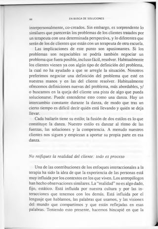 66 EN BUSCA DE SOLUCIONES
interpersonalmente, co-creados. Sin embargo, es sorprendente lo
similares que parecerán los problemas de los clientes tratados por
un terapeuta con una determinada perspectiva, y lo diferentes que
serán de los de clientes que están con un terapeuta de otra escuela.
Las implicaciones de este punto son apasionantes. Si los
problemas son negociables se podría también negociar un
problema que fuera posible, incluso fácil, resolver. Habitualmente
los clientes vienen ya con algún tipo de definición del problema,
la cual no ha ayudado a que se arregle la situación. Nosotros
preferimos negociar una definición del problema que esté en
nuestras manos y en las del cliente resolver. Habitualmente
ofrecemos definiciones nuevas del problema, más abordables, y/
o buscamos en la queja del cliente una pista de algo que pueda
solucionarse. Puede entenderse esto como una danza. Hay un
intercambio constante durante la danza, de modo que tras un
cierto tiempo es difícil decir quién está llevando y quién se deja
llevar.
Cada bailarín tiene su estilo; la fusión de dos estilos es lo que
constituye la danza. Nuestro estilo es danzar al ritmo de las
fuerzas, las soluciones y la competencia. A menudo nuestros
clientes nos siguen y empiezan a aportar su propia parte en esa
danza.
No reifiques la realidad del cliente: todo es proceso
Una de las contribuciones de los enfoques interaccionales a la
terapia ha sido la idea de que la experiencia de las personas está
muy influida por los contextos en los que viven. Los antropólogos
han hecho observaciones similares. La “realidad” no es algo dado,
fijo, estático. Está influida por nuestra cultura y por las in­
teracciones que tenemos con los demás. Está influida por el
lenguaje que hablamos, las palabras que usamos, y las visiones
del mundo que compartimos y que están reflejadas en esas
palabras. Teniendo esto presente, hacemos hincapié en que la
 