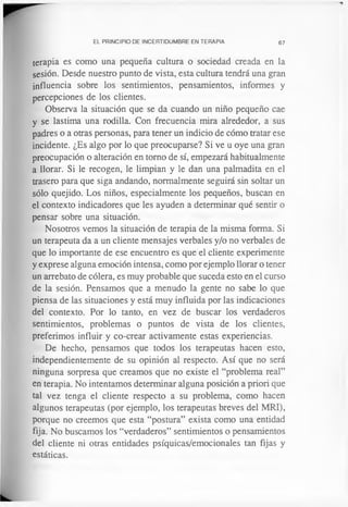 EL PRINCIPIO DE INCERTIDUMBRE EN TERAPIA 67
terapia es como una pequeña cultura o sociedad creada en la
sesión. Desde nuestro punto de vista, esta cultura tendrá una gran
influencia sobre los sentimientos, pensamientos, informes y
percepciones de los clientes.
Observa la situación que se da cuando un niño pequeño cae
y se lastima una rodilla. Con frecuencia mira alrededor, a sus
padres o a otras personas, para tener un indicio de cómo tratar ese
incidente. ¿Es algo por lo que preocuparse? Si ve u oye una gran
preocupación o alteración en tomo de sí, empezará habitualmente
a llorar. Si le recogen, le limpian y le dan una palmadita en el
trasero para que siga andando, normalmente seguirá sin soltar un
sólo quejido. Los niños, especialmente los pequeños, buscan en
el contexto indicadores que les ayuden a determinar qué sentir o
pensar sobre una situación.
Nosotros vemos la situación de terapia de la misma forma. Si
un terapeuta da a un cliente mensajes verbales y/o no verbales de
que lo importante de ese encuentro es que el cliente experimente
y exprese alguna emoción intensa, como por ejemplo llorar o tener
un arrebato de cólera, es muy probable que suceda esto en el curso
de la sesión. Pensamos que a menudo la gente no sabe lo que
piensa de las situaciones y está muy influida por las indicaciones
del contexto. Por lo tanto, en vez de buscar los verdaderos
sentimientos, problemas o puntos de vista de los clientes,
preferimos influir y co-crear activamente estas experiencias.
De hecho, pensamos que todos los terapeutas hacen esto,
independientemente de su opinión al respecto. Así que no será
ninguna sorpresa que creamos que no existe el “problema real”
en terapia. No intentamos determinar alguna posición a priori que
tal vez tenga el cliente respecto a su problema, como hacen
algunos terapeutas (por ejemplo, los terapeutas breves del MRI),
porque no creemos que esta “postura” exista como una entidad
fija. No buscamos los “verdaderos” sentimientos o pensamientos
del cliente ni otras entidades psíquicas/emocionales tan fijas y
estáticas.
 