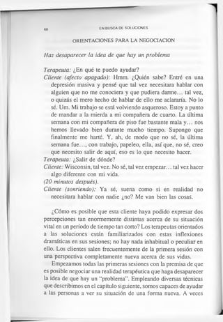 68 EN BUSCA DE SOLUCIONES
ORIENTACIONES PARA LA NEGOCIACION
Haz desaparecer la idea de que hay un problema
Terapeuta: ¿En qué te puedo ayudar?
Cliente (afecto apagado): Hmm. ¿Quién sabe? Entré en una
depresión masiva y pensé que tal vez necesitara hablar con
alguien que no me conociera y que pudiera darme... tal vez,
o quizás el mero hecho de hablar de ello me aclararía. No lo
sé. Um. Mi trabajo se está volviendo asqueroso. Estoy a punto
de mandar a la mierda a mi compañera de cuarto. La última
semana con mi compañera de piso fue bastante mala y... nos
hemos llevado bien durante mucho tiempo. Supongo que
finalmente me harté. Y, ah, de modo que no sé, la última
semana fue..., con trabajo, papeleo, ella, así que, no sé, creo
que necesito salir de aquí, eso es lo que necesito hacer.
Terapeuta: ¿Salir de dónde?
Cliente: Wisconsin, tal vez. No sé, tal vez empezar... tal vez hacer
algo diferente con mi vida.
(20 minutos después).
Cliente (sonriendo): Ya sé, suena como si en realidad no
necesitara hablar con nadie ¿no? Me van bien las cosas.
¿Cómo es posible que esta cliente haya podido expresar dos
percepciones tan enormemente distintas acerca de su situación
vital en un período de tiempo tan corto? Los terapeutas orientados
a las soluciones están familiarizados con estas inflexiones
dramáticas en sus sesiones; no hay nada inhabitual o peculiar en
ello. Los clientes salen frecuentemente de la primera sesión con
una perspectiva completamente nueva acerca de sus vidas.
Empezamos todas las primeras sesiones con la premisa de que
es posible negociar una realidad terapéutica que haga desaparecer
la idea de que hay un “problema”. Empleando diversas técnicas
que describimos en el capítulo siguiente, somos capaces de ayudar
a las personas a ver su situación de una forma nueva. A veces
 