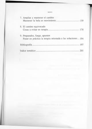 INDICE
7. Ampliar y mantener el cambio
Mantener la bola en movimiento.........................................159
8. El camino equivocado
Cosas a evitar en terapia.......................................................178
9. Preparados, fuego, apunten
Poner en práctica la terapia orientada a las soluciones... 194
Bibliografía................................................................................... 197
Indice temático.............................................................................201
 