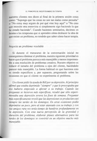 EL PRINCIPIO DE INCERTIDUMBRE EN TERAPIA 69
nuestros clientes nos dicen al final de la primera sesión cosas
como: “Supongo que las cosas no son tan malas como pensaba”
o “No estoy muy seguro de por qué vine hoy aquf’ o “No creo
que necesite otra entrevista si simplemente sigo haciendo lo que
he estado haciendo”. Cuando hacemos seminarios, decimos en
broma a los terapeutas que si aprenden cómo deshacer la idea de
que existe un problema, no tendrán que saber cómo hacer terapia.
Negocia un problema resoluble
Si durante el transcurso de la conversación inicial no
conseguimos eliminar el problema, nuestra siguiente prioridad es
hacer que el problema parezca más manejable y menos impermea­
ble a una resolución de problemas creativa. Nuestro objetivo es
reducir el tamaño del problema a ojos del cliente, haciéndolo
parecer más manejable. La forma habitual en que hacemos esto
es siendo específicos y, por supuesto, preguntando sobre las
ocasiones en que el cliente no experimenta el problema.
Un cliente pidió la ayuda de Bill por su depresión. Al principio
afirmó que estaba deprimido “siempre” y que le preocupaba que
eso hubiera empezado a afectar a su trabajo. Cuando las
preguntas se hicieron más específicas, resultó que sólo experi­
mentaba una depresión severa los fines de semana. Preguntar
más específicamente reveló que las depresiones se producían casi
siempre las tardes de los domingos. En otras ocasiones podía
deprimirse un poco, pero al estar atareado con su trabajo y con
sus amigos rara vez tenía tiempo de hundirse profundamente en
la depresión. Con esta nueva percepción de la gravedad y
duración del problema, elaborar planes alternativos para las
tardes de los domingos se convirtió en un objetivo mucho más
manejable.
 