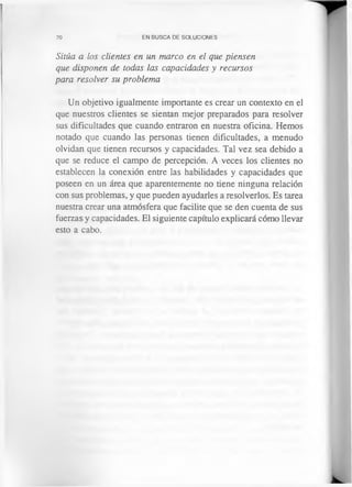 70 EN BUSCA DE SOLUCIONES
Sitúa a los clientes en un marco en el que piensen
que disponen de todas las capacidades y recursos
para resolver su problema
Un objetivo igualmente importante es crear un contexto en el
que nuestros clientes se sientan mejor preparados para resolver
sus dificultades que cuando entraron en nuestra oficina. Hemos
notado que cuando las personas tienen dificultades, a menudo
olvidan que tienen recursos y capacidades. Tal vez sea debido a
que se reduce el campo de percepción. A veces los clientes no
establecen la conexión entre las habilidades y capacidades que
poseen en un área que aparentemente no tiene ninguna relación
con sus problemas, y que pueden ayudarles a resolverlos. Es tarea
nuestra crear una atmósfera que facilite que se den cuenta de sus
fuerzas y capacidades. El siguiente capítulo explicará cómo llevar
esto a cabo.
 
