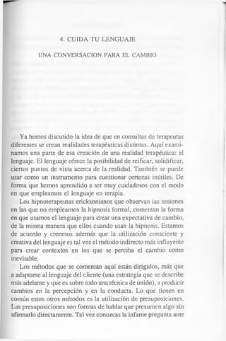 4. CUIDA TU LENGUAJE
UNA CONVERSACION PARA EL CAMBIO
Ya hemos discutido la idea de que en consultas de terapeutas
diferentes se crean realidades terapéuticas distintas. Aquí exami­
namos una parte de esa creación de una realidad terapéutica: el
lenguaje. El lenguaje ofrece la posibilidad de reificar, solidificar,
ciertos puntos de vista acerca de la realidad. También se puede
usar como un instrumento para cuestionar certezas inútiles. De
forma que hemos aprendido a ser muy cuidadosos con el modo
en que empleamos el lenguaje en terapia.
Los hipnoterapeutas ericksonianos que observan las sesiones
en las que no empleamos la hipnosis formal, comentan la forma
en que usamos el lenguaje para crear una expectativa de cambio,
de la misma manera que ellos cuando usan la hipnosis. Estamos
de acuerdo y creemos además que la utilización consciente y
creativa del lenguaje es tal vez el método indirecto más influyente
para crear contextos en los que se perciba el cambio como
inevitable.
Los métodos que se comentan aquí están dirigidos, más que
a adaptarse al lenguaje del cliente (una estrategia que se describe
más adelante y que es sobre todo una técnica de unión), a producir
cambios en la percepción y en la conducta. Lo que tienen en
común estos otros métodos es la utilización de presuposiciones.
Las presuposiciones son formas de hablar que presumen algo sin
afirmarlo directamente. Tal vez conozcas la infame pregunta ante
 