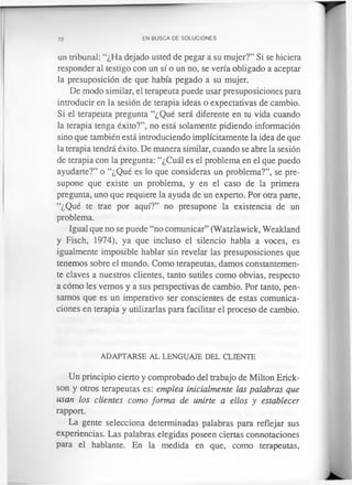 72 EN BUSCA DE SOLUCIONES
un tribunal: “¿Ha dejado usted de pegar a su mujer?” Si se hiciera
responder al testigo con un sí o un no, se vería obligado a aceptar
la presuposición de que había pegado a su mujer.
De modo similar, el terapeuta puede usar presuposiciones para
introducir en la sesión de terapia ideas o expectativas de cambio.
Si el terapeuta pregunta “¿Qué será diferente en tu vida cuando
la terapia tenga éxito?”, no está solamente pidiendo información
sino que también está introduciendo implícitamente la idea de que
la terapia tendrá éxito. De manera similar, cuando se abre la sesión
de terapia con la pregunta: “¿Cuál es el problema en el que puedo
ayudarte?” o “¿Qué es lo que consideras un problema?”, se pre­
supone que existe un problema, y en el caso de la primera
pregunta, uno que requiere la ayuda de un experto. Por otra parte,
“¿Qué te trae por aquí?” no presupone la existencia de un
problema.
Igual que no se puede “no comunicar” (Watzlawick, Weakland
y Fisch, 1974), ya que incluso el silencio habla a voces, es
igualmente imposible hablar sin revelar las presuposiciones que
tenemos sobre el mundo. Como terapeutas, damos constantemen­
te claves a nuestros clientes, tanto sutiles como obvias, respecto
a cómo les vemos y a sus perspectivas de cambio. Por tanto, pen­
samos que es un imperativo ser conscientes de estas comunica­
ciones en terapia y utilizarlas para facilitar el proceso de cambio.
ADAPTARSE AL LENGUAJE DEL CLIENTE
Un principio cierto y comprobado del trabajo de Milton Erick-
son y otros terapeutas es: emplea inicialmente las palabras que
usan los clientes como forma de unirte a ellos y establecer
rapport.
La gente selecciona determinadas palabras para reflejar sus
experiencias. Las palabras elegidas poseen ciertas connotaciones
para el hablante. En la medida en que, como terapeutas,
 