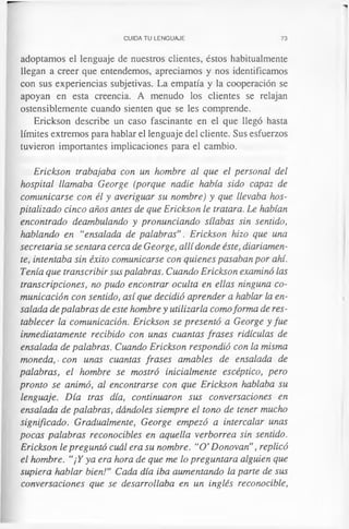 CUIDA TU LENGUAJE 73
adoptamos el lenguaje de nuestros clientes, éstos habitualmente
llegan a creer que entendemos, apreciamos y nos identificamos
con sus experiencias subjetivas. La empatia y la cooperación se
apoyan en esta creencia. A menudo los clientes se relajan
ostensiblemente cuando sienten que se les comprende.
Erickson describe un caso fascinante en el que llegó hasta
límites extremos para hablar el lenguaje del cliente. Sus esfuerzos
tuvieron importantes implicaciones para el cambio.
Erickson trabajaba con un hombre al que el personal del
hospital llamaba George (porque nadie había sido capaz de
comunicarse con él y averiguar su nombre) y que llevaba hos­
pitalizado cinco años antes de que Erickson le tratara. Le habían
encontrado deambulando y pronunciando sílabas sin sentido,
hablando en “ensalada de palabras”. Erickson hizo que una
secretaria se sentara cerca de George, allí donde éste, diariamen­
te, intentaba sin éxito comunicarse con quienes pasaban por ahí.
Tenía que transcribir sus palabras. Cuando Erickson examinó las
transcripciones, no pudo encontrar oculta en ellas ninguna co­
municación con sentido, así que decidió aprender a hablar la en­
salada de palabras de este hombre y utilizarla comoforma de res­
tablecer la comunicación. Erickson se presentó a George y fue
inmediatamente recibido con unas cuantas frases ridiculas de
ensalada de palabras. Cuando Erickson respondió con la misma
moneda, ■con unas cuantas frases amables de ensalada de
palabras, el hombre se mostró inicialmente escéptico, pero
pronto se animó, al encontrarse con que Erickson hablaba su
lenguaje. Día tras día, continuaron sus conversaciones en
ensalada de palabras, dándoles siempre el tono de tener mucho
significado. Gradualmente, George empezó a intercalar unas
pocas palabras reconocibles en aquella verborrea sin sentido.
Erickson le preguntó cuál era su nombre. “O' Donovan”, replicó
el hombre. “¡Y ya era hora de que me lo preguntara alguien que
supiera hablar bien!” Cada día iba aumentando la parte de sus
conversaciones que se desarrollaba en un inglés reconocible,
 