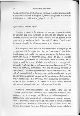 74 EN BUSCA DE SOLUCIONES
hasta que George llegó a hablar rara vez con sílabas sin sentido.
Fue dado de alta en el hospital y pareció adaptarse bien tras su
salida (Rossi, 1980, vol. 4, págs. 213-215).
Aprender el camino difícil
Aunque la mayoría de nosotros no tenemos la persistencia (o
el tiempo) que tenía Erickson al trabajar con algunos de sus
clientes, hay unas cuantas cosas sencillas que se pueden hacer
para sacar provecho de las lecciones de Erickson. Considera el
siguiente ejemplo de cómo no unirse a los clientes:
Hace algunos años Michele estaba tratando a una pareja en
terapia marital. La mujer describió un “desacuerdo” que había
tenido lugar entre ella y su marido una tarde. Se habían inter­
cambiado voces y palabras duras antes de que el marido
abandonara finalmente la habitación. Más adelante, en el
transcurso de la sesión, Michele hizo referencia a ese episodio
diciendo: “¿Recuerdan la pelea que tuvieron la otra noche?" La
mujer la corrigió, afirmando: “No nos peleamos; tuvimos un
desacuerdo”.Michele argumentó que de hecho sí había sido “una
pelea”, recordándole a la mujer que había habido voces y que
la interacción había terminado de forma abrupta. Ante esto, la
mujer respondió: “En absoluto, sólo estábamos discutiendo”.
Antes de que Michele y su cliente se dieran cuenta, estaban
discutiendo si había sido una pelea o una discusión.
Viéndola retrospectivamente, esta historia tiene algo de
cómico, pero en aquel momento tuvo serias consecuencias tera­
péuticas. La cliente creyó que Michele no había comprendido o
apreciado su experiencia subjetiva. Se distanció en aquel momen­
to de la entrevista; poco después de esta sesión la pareja abandonó
el tratamiento. Aunque es improbable que la única causa del
fracaso terapéutico fuera que Michele no había comprendido la
 
