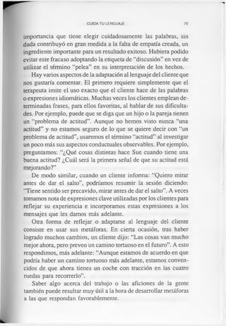 CUIDA TU LENGUAJE 75
importancia que tiene elegir cuidadosamente las palabras, sin
duda contribuyó en gran medida a la falta de empatia creada, un
ingrediente importante para un resultado exitoso. Hubiera podido
evitar este fracaso adoptando la etiqueta de “discusión” en vez de
utilizar el término “pelea” en su interpretación de los hechos.
Hay varios aspectos de la adaptación al lenguaje del cliente que
nos gustaría comentar. El primero requiere simplemente que el
terapeuta imite el uso exacto que el cliente hace de las palabras
o expresiones idiomáticas. Muchas veces los clientes emplean de­
terminadas frases, para ellos favoritas, al hablar de sus dificulta­
des. Por ejemplo, puede que se diga que un hijo o la pareja tienen
un “problema de actitud”. Aunque no hemos visto nunca “una
actitud” y no estamos seguro de lo que se quiere decir con “un
problema de actitud”, usaremos el término “actitud” al investigar
un poco más sus aspectos conductuales observables. Por ejemplo,
preguntamos: “¿Qué cosas distintas hace Sue cuando tiene una
buena actitud? ¿Cuál será la primera señal de que su actitud está
mejorando?”
De modo similar, cuando un cliente informa: “Quiero mirar
antes de dar el salto”, podríamos resumir la sesión diciendo:
“Tiene sentido ser precavido, mirar antes de dar el salto”. A veces
tomamos nota de expresiones clave utilizadas por los clientes para
reflejar su experiencia e incorporamos estas expresiones a los
mensajes que les damos más adelante.
Otra forma de reflejar o adaptarse al lenguaje del cliente
consiste en usar sus metáforas. En cierta ocasión, tras haber
logrado muchos cambios, un cliente dijo: “Las cosas van mucho
mejor ahora, pero preveo un camino tortuoso en el futuro”. A esto
respondimos, más adelante: “Aunque estamos de acuerdo en que
podría haber un camino tortuoso más adelante, estamos conven­
cidos de que ahora tienes un coche con tracción en las cuatro
ruedas para recorrerlo”.
Saber algo acerca del trabajo o las aficiones de la gente
también puede resultar muy útil a la hora de desarrollar metáforas
a las que respondan favorablemente.
 