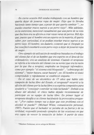 76 EN BUSCA DE SOLUCIONES
En cierta ocasión Bill estaba trabajando con un hombre que
quería dejar de ponerse ropa de mujer. Dijo que lo llevaba
haciendo tanto tiempo que, a pesar de que quería cambiar ..no
puedes enseñar trucos nuevos a un perro viejo”. Más adelante,
en la entrevista, mencionó casualmente que una parte de su vida
que iba bien era su afición a criar razas raras de perros. Bill dijo
que, puesto que el hombre era un experto en la materia, él quería
saber, por curiosidad, si se podían enseñar trucos nuevos a un
perro viejo. El hombre, sin dudarlo, contestó que sí. Después ya
fue cosafácil enseñarle a este perro viejo a dejar de ponerse ropa
de mujer.
Otro ejemplo de utilización de metáforas basadas en el trabajo
del clientefue el de un hombre que era experto en el área de los
ordenadores; era un analista de sistemas. Cuando el terapeuta
se refería a la relación del cliente con su novia (que era la razón
por la que iba a terapia), empleaba un lenguaje informático,
como por ejemplo "el sistema está bloqueado”, "sobrecarga del
sistema”, “meter basura, sacar basura”, etc. El hombre se sintió
comprendido y rápidamente se estableció empatia.
En el caso de un alcohólico de 17 años que había sido
campeón de lucha libre del Estado, el terapeuta* recurrió a la
afición del cliente por la lucha libre y su espíritu competitivo para
ayudarle a "conseguir controlar su vida luchando”. Debido a su
abuso del alcohol, el chico había dejado recientemente de
participar en su equipo de lucha libre. En primer lugar el
terapeuta desafía a su cliente haciéndole la provocativa pregun­
ta: "¿Por cuánto tiempo vas a dejar que este problema con el
alcohol te pueda?” (Michael White, comunicación personal,
1987). Puesto que el luchador se jactaba de su fuerza y de su
virilidad, respondió poniendo ejemplos de las ocasiones en que
era capaz de vencer la tentación de beber. A partir de estos
*Matthew Selekman, un ex colega de Michele.
 