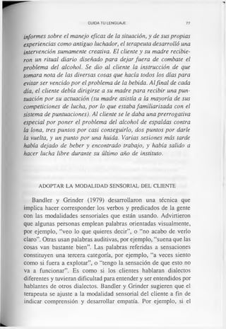 CUIDA TU LENGUAJE 77
informes sobre el manejo eficaz de la situación, y de sus propias
experiencias como antiguo luchador, el terapeuta desarrolló una
intervención sumamente creativa. El cliente y su madre recibie­
ron un ritual diario diseñado para dejar fuera de combate el
problema del alcohol. Se dio al cliente la instrucción de que
tomara nota de las diversas cosas que hacía todos los días para
evitar ser vencido por el problema de la bebida. Alfinal de cada
día, el cliente debía dirigirse a su madre para recibir una pun­
tuación por su actuación (su madre asistía a la mayoría de sus
competiciones de lucha, por lo que estaba familiarizada con el
sistema de puntuaciones). Al cliente se le daba una prerrogativa
especial por poner el problema del alcohol de espaldas contra
la lona, tres puntos por casi conseguirlo, dos puntos por darle
la vuelta, y un punto por una huida. Varias sesiones más tarde
había dejado de beber y encontrado trabajo, y había salido a
hacer lucha libre durante su último año de instituto.
ADOPTAR LA MODALIDAD SENSORIAL DEL CLIENTE
Bandler y Grinder (1979) desarrollaron una técnica que
implica hacer corresponder los verbos y predicados de la gente
con las modalidades sensoriales que están usando. Advirtieron
que algunas personas emplean palabras orientadas visualmente,
por ejemplo, “veo lo que quieres decir”, o “no acabo de verlo
claro”. Otras usan palabras auditivas, por ejemplo, “suena que las
cosas van bastante bien”. Las palabras referidas a sensaciones
constituyen una tercera categoría, por ejemplo, “a veces siento
como si fuera a explotar”, o “tengo la sensación de que esto no
va a funcionar”. Es como si los clientes hablaran dialectos
diferentes y tuvieran dificultad para entender y ser entendidos por
hablantes de otros dialectos. Bandler y Grinder sugieren que el
terapeuta se ajuste a la modalidad sensorial del cliente a fin de
indicar comprensión y desarrollar empatia. Por ejemplo, si el
 