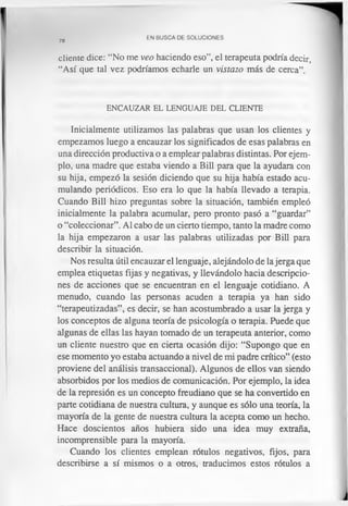 78
EN BUSCA DE SOLUCIONES
cliente dice: “No me veo haciendo eso”, el terapeuta podría decir,
“Así que tal vez podríamos echarle un vistazo más de cerca”.
ENCAUZAR EL LENGUAJE DEL CLIENTE
Inicialmente utilizamos las palabras que usan los clientes y
empezamos luego a encauzar los significados de esas palabras en
una dirección productiva o a emplear palabras distintas. Por ejem­
plo, una madre que estaba viendo a Bill para que la ayudara con
su hija, empezó la sesión diciendo que su hija había estado acu­
mulando periódicos. Eso era lo que la había llevado a terapia.
Cuando Bill hizo preguntas sobre la situación, también empleó
inicialmente la palabra acumular, pero pronto pasó a “guardar”
o “coleccionar”. Al cabo de un cierto tiempo, tanto la madre como
la hija empezaron a usar las palabras utilizadas por Bill para
describir la situación.
Nos resulta útil encauzar el lenguaje, alejándolo de la jerga que
emplea etiquetas fijas y negativas, y llevándolo hacia descripcio­
nes de acciones que se encuentran en el lenguaje cotidiano. A
menudo, cuando las personas acuden a terapia ya han sido
“terapeutizadas”, es decir, se han acostumbrado a usar la jerga y
los conceptos de alguna teoría de psicología o terapia. Puede que
algunas de ellas las hayan tomado de un terapeuta anterior, como
un cliente nuestro que en cierta ocasión dijo: “Supongo que en
ese momento yo estaba actuando a nivel de mi padre crítico” (esto
proviene del análisis transaccional). Algunos de ellos van siendo
absorbidos por los medios de comunicación. Por ejemplo, la idea
de la represión es un concepto freudiano que se ha convertido en
parte cotidiana de nuestra cultura, y aunque es sólo una teoría, la
mayoría de la gente de nuestra cultura la acepta como un hecho.
Hace doscientos años hubiera sido una idea muy extraña,
incomprensible para la mayoría.
Cuando los clientes emplean rótulos negativos, fijos, para
describirse a sí mismos o a otros, traducimos estos rótulos a
 