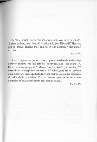 A Pat y Patrick, por ser las soluciones que yo estaba buscando.
Y a mis padres, Janet Foley O’Hanlon y Robert Edward O’Hanlon,
por su apoyo, mucho más allá de lo que cualquier hijo puede
esperar.
W. H. O.
A mi comprensivo esposo, Jim, cuya extraordinaria paciencia y
consejo experto me ayudaron a hacer realidad este sueño. A
Danielle, cuya pregunta “¿Mamá, has terminado ya este libro?”
tiene ahora una respuesta aceptable. A Zachary, que me ha ayudado
a mantener mi vida equilibrada. A mi padre, que me ha enseñado
el valor de la ambición. Y a mi madre, que me ha inspirado
demasiadas cosas como para mencionarlas aquí.
M. W.-D.
 
