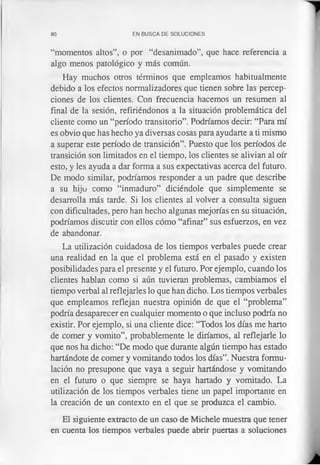 80 EN BUSCA DE SOLUCIONES
“momentos altos”, o por “desanimado”, que hace referencia a
algo menos patológico y más común.
Hay muchos otros términos que empleamos habitualmente
debido a los efectos normalizadores que tienen sobre las percep­
ciones de los clientes. Con frecuencia hacemos un resumen al
final de la sesión, refiriéndonos a la situación problemática del
cliente como un “período transitorio”. Podríamos decir: “Para mí
es obvio que has hecho ya diversas cosas para ayudarte a ti mismo
a superar este período de transición”. Puesto que los períodos de
transición son limitados en el tiempo, los clientes se alivian al oír
esto, y les ayuda a dar forma a sus expectativas acerca del futuro.
De modo similar, podríamos responder a un padre que describe
a su hijo como “inmaduro” diciéndole que simplemente se
desarrolla más tarde. Si los clientes al volver a consulta siguen
con dificultades, pero han hecho algunas mejorías en su situación,
podríamos discutir con ellos cómo “afinar” sus esfuerzos, en vez
de abandonar.
La utilización cuidadosa de los tiempos verbales puede crear
una realidad en la que el problema está en el pasado y existen
posibilidades para el presente y el futuro. Por ejemplo, cuando los
clientes hablan como si aún tuvieran problemas, cambiamos el
tiempo verbal al reflejarles lo que han dicho. Los tiempos verbales
que empleamos reflejan nuestra opinión de que el “problema”
podría desaparecer en cualquier momento o que incluso podría no
existir. Por ejemplo, si una cliente dice: “Todos los días me harto
de comer y vomito”, probablemente le diríamos, al reflejarle lo
que nos ha dicho: “De modo que durante algún tiempo has estado
hartándote de comer y vomitando todos los días”. Nuestra formu­
lación no presupone que vaya a seguir hartándose y vomitando
en el futuro o que siempre se haya hartado y vomitado. La
utilización de los tiempos verbales tiene un papel importante en
la creación de un contexto en el que se produzca el cambio.
El siguiente extracto de un caso de Michele muestra que tener
en cuenta los tiempos verbales puede abrir puertas a soluciones
 