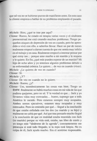 CUIDA TU LENGUAJE 81
que tal vez no se hubieran puesto de manifiesto antes. En este caso
la cliente empieza a hablar de su problema empleando el pasado.
Michele: Bien, ¿qué te trae por aquí?
Cliente: Bueno, he estado en terapia varias veces y el síndrome
premenstrual me está creando muchos problemas. Tengo pe­
queños ataques de depresión de vez en cuando, pero he apren­
dido a vivir con ello, a saberlos llevar. Hace un par de meses
realmente empecé a darme cuenta de que me sentía muy infeliz
en el trabajo y en casa. Realmente empecé a intentar pensar por
qué estoy tan... porque amo mucho a mi marido y le respeto
y le quiero. En fin, ¿qué más puedes esperar de un marido? Mi
hijo de ocho años y yo tenemos algunos problemas debido a
su enfermedad crónica. Le quiero... de vez en cuando (risas).
Michele: ¿Le quieres de vez en cuando?
Cliente: Sí.
Michele: ¿Y?
Cliente: De vez en cuando no le quiero.
Michele: Bueno, ¿y?
Cliente: Um, económicamente las cosas van bien. Tengo un
BMW. Realmente no había muchas cosas en mi vida de las que
pudiera quejarme, pero no sé. Y la verdad es que... Jack y yo
llevamos vidas muy estresadas... bueno, supongo que a toda
América le sucede. Pero estamos siempre muy ocupados.
Ambos somos ejecutivos, estamos muy ocupados y muy
estresados. Pero no entendía por qué... llegué a la conclusión
de que estaba enfadada con los dos (su marido y su hijo) y
realmente no sabía por qué. Así que tras pensarlo mucho llegué
a la conclusión de que en realidad estaba resentida con Jack
(su marido) porque su vida está, estaba, tan libre de estrés y
yo tengo este “síndrome de la agenda”, constantemente me
preocupa si está todo fregado, si la ropa está limpia. No es
culpa de él, Jack ayuda mucho. Era el sentirme responsable.
 