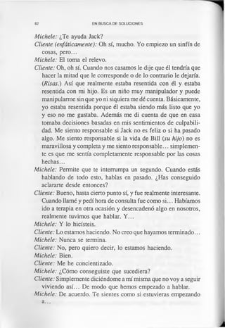 82 EN BUSCA DE SOLUCIONES
Michele: ¿Te ayuda Jack?
Cliente (enfáticamente): Oh sí, mucho. Yo empiezo un sinfín de
cosas, pero...
Michele: El toma el relevo.
Cliente: Oh, oh sí. Cuando nos casamos le dije que él tendría que
hacer la mitad que le corresponde o de lo contrario le dejaría.
(Risas.) Así que realmente estaba resentida con él y estaba
resentida con mi hijo. Es un niño muy manipulador y puede
manipularme sin que yo ni siquiera me dé cuenta. Básicamente,
yo estaba resentida porque él estaba siendo más listo que yo
y eso no me gustaba. Además me di cuenta de que en casa
tomaba decisiones basadas en mis sentimientos de culpabili­
dad. Me siento responsable si Jack no es feliz o si ha pasado
algo. Me siento responsable si la vida de Bill (su hijo) no es
maravillosa y completa y me siento responsable... simplemen­
te es que me sentía completamente responsable por las cosas
hechas...
Michele: Permite que te interrumpa un segundo. Cuando estás
hablando de todo esto, hablas en pasado. ¿Has conseguido
aclararte desde entonces?
Cliente: Bueno, hasta cierto punto sí, y fue realmente interesante.
Cuando llamé y pedí hora de consulta fue como si... Habíamos
ido a terapia en otra ocasión y desencadenó algo en nosotros,
realmente tuvimos que hablar. Y...
Michele: Y lo hicisteis.
Cliente: Lo estamos haciendo. No creo que hayamos terminado...
Michele: Nunca se termina.
Cliente: No, pero quiero decir, lo estamos haciendo.
Michele: Bien.
Cliente: Me he concientizado.
Michele: ¿Cómo conseguiste que sucediera?
Cliente: Simplemente diciéndome a mí misma que no voy a seguir
viviendo así... De modo que hemos empezado a hablar.
Michele: De acuerdo. Te sientes como si estuvieras empezando
a...
 