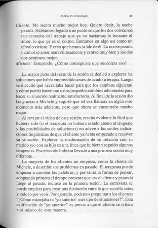 CUIDA TU LENGUAJE 83
Cliente: Me siento mucho mejor hoy. Quiero decir, la noche
pasada. Habíamos llegado a un punto en que los dos volvíamos
tan cansados del trabajo que ya no hacíamos lo bastante el
amor, lo que ya es el colmo. Entramos en algo así como un
círculo vicioso. Y creo que hemos salido de él. La noche pasada
hicimos el amor maravillosamente y estuvo muy bien y los dos
nos sentimos mejor.
Michele: Estupendo. ¿Cómo conseguiste que sucediera eso?
La mayor parte del resto de la sesión se dedicó a explorar las
soluciones que había emprendido antes de acudir a terapia. Luego
se discutió qué necesitaba hacer para que los cambios siguieran
y cómo podría hacer uno o dos pequeños cambios adicionales para
hacer su situación realmente satisfactoria. Al final de la sesión dio
las gracias a Michele y sugirió que tal vez llamara en algún otro
momento más adelante, pero que ahora se encontraba mucho
mejor.
Al revisar el video de esta sesión, resulta evidente lo fácil que
hubiera sido (si el terapeuta no hubiera estado atento al lenguaje
y las posibilidades de soluciones) no advertir las sutiles indica­
ciones lingüísticas de que el cliente ya había empezado a resolver
su situación. Explorar la inadecuación de su relación con su
marido y/o con su hijo es una línea que hubieran seguido algunos
terapeutas. Esa elección hubiera llevado a una primera sesión muy
diferente.
La mayoría de los clientes no empieza, como la cliente de
Michele, a describir sus problemas en pasado. El terapeuta puede
empezar a cambiar las palabras, y por tanto la forma de pensar,
adoptando primero el tiempo presente que usa el cliente y pasando
luego al pasado, incluso en la primera sesión. La entrevista se
puede emplear para crear una distinción entre lo que sucedía antes
y todo lo por venir. Por ejemplo, podemos preguntar a los clientes:
“¿Cómo manejaba tu ‘yo anterior’ este tipo de situaciones?”. Esta
calificación de “yo anterior” es previa a que el cliente se refiera
a sí mismo de esta manera.
 