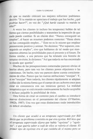 CUIDA TU LENGUAJE 85
de que su marido criticará sus mejores esfuerzos podríamos
decirle: “Si tu marido no apreciara el trabajo que has hecho, ¿qué
podrías hacer!”, en vez de: “¿Qué harás cuando tu marido te
riña?”
A veces los clientes (e incluso los terapeutas) hablan de tal
forma que cierran posibilidades y transmiten la impresión de que
nada puede cambiar. Si un cliente dice: “Nunca conseguiré un
empleo”, al hacer un resumen podemos contestar: “Hasta ahora
no has conseguido empleo...” Esto no es lo mismo que emplear
pensamiento positivo y animar. No decimos: “Por supuesto, con­
seguirás un empleo”, sino que hablamos de tal modo que man­
tenemos abiertas las posibilidades para el presente y el futuro. De
forma similar, a una persona que ha relatado una historia de
terapias sin éxito, le diríamos: “Así que todavía no has encontrado
la ayuda que querías”.
Muchas de las presuposiciones comentadas parecen obvias al
leerlas ahora, pero rara vez los clientes ponen objeciones o las
cuestionan. De hecho, rara vez parecen darse cuenta consciente­
mente de ellas. Parece que las nuevas atribuciones “encajan”. Y,
si no “encajan” bien todavía, los clientes rápidamente se adaptan
a ellas (de la misma forma que el cuerpo de un cachorro crece para
estar en consonancia con sus inmensas garras). La realidad
terapéutica que se está creando continuamente ha hecho aceptable
e incluso palpable la posibilidad de éxito.
Otra forma de crear un contexto para el cambio es introducir
nuevas distinciones en el pensamiento del cliente (O’Hanlon,
1982b, 1987). Una vez que estas distinciones están introducidas
es difícil olvidarlas.
Un cliente que acudió a un terapeuta supervisado por Bill
decía que su problema consistía en que era egoísta. Bill hizo que
el terapeuta supervisado dijera que había “egoístas” y “egoís­
tas”, y que quería saber a cuál de ellos se refería el cliente. El
primer tipo de egoístas era el que cuidaba de sí mismo pero se
 