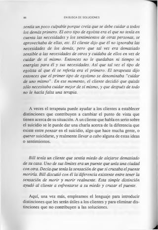 86 EN BUSCA DE SOLUCIONES
sentía un poco culpable porque creía que se debe cuidar a todos
los demás primero. El otro tipo de egoísta era el que no tenía en
cuenta las necesidades y los sentimientos de otras personas, se
aprovechaba de ellas, etc. El cliente dijo que él no ignoraba las
necesidades de los demás, pero que tal vez era demasiado
sensible a las necesidades de otros y cuidaba de ellos en vez de
cuidar de sí mismo. Entonces no le quedaban ni tiempo ni
energías para él y sus necesidades. Así que tal vez el tipo de
egoísta al que él se refería era el primero. El terapeuta dijo
entonces que el primer tipo de egoísmo se denominaba “cuidar
de uno mismo”. En ese momento, el cliente decidió que quizás
sólo necesitaba cuidar mejor de sí mismo, y que después de todo
no le hacía falta una terapia.
A veces el terapeuta puede ayudar a los clientes a establecer
distinciones que contribuyen a cambiar el punto de vista que
tienen acerca de su situación. A un cliente que habla en serio sobre
el suicidio se le puede dar una charla acerca de la diferencia que
existe entre pensar en el suicidio, algo que hace mucha gente, o
querer suicidarse, y realmente llevar a cabo alguna de estas ideas
o sentimientos.
Bill tenía un cliente que sentía miedo de alejarse demasiado
de su casa. Uno de sus límites era un puente que unía una ciudad
con otra. Decía que tenía la sensación de que si cruzaba elpuente
moriría. Bill discutió con él la diferencia existente entre tener la
sensación de morir y morir realmente. Esta simple distinción
ayudó al cliente a enfrentarse a su miedo y cruzar el puente.
Aquí, una vez más, empleamos el lenguaje para introducir
distinciones que les serán útiles a los clientes y para eliminar dis­
tinciones que no contribuyen a las soluciones.
 