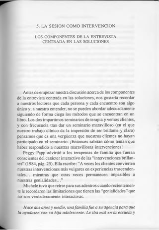 5. LA SESION COMO INTERVENCION
LOS COMPONENTES DE LA ENTREVISTA
CENTRADA EN LAS SOLUCIONES
Antes de empezar nuestra discusión acerca de los componentes
de la entrevista centrada en las soluciones, nos gustaría recordar
a nuestros lectores que cada persona y cada encuentro son algo
único y, a nuestro entender, no se pueden abordar adecuadamente
siguiendo de forma ciega los métodos que se encuentran en un
libro. Los dos impartimos seminarios de terapia y vemos clientes,
y con frecuencia tras dar un seminario maravilloso (en el que
nuestro trabajo clínico da la impresión de ser brillante y claro)
pensamos que es una vergüenza que nuestros clientes no hayan
participado en el seminario. ¡Entonces sabrían cómo tenían que
haber respondido a nuestras maravillosas intervenciones!
Peggy Papp advirtió a los terapeutas de familia que fueran
conscientes del carácter interactivo de las “intervenciones brillan­
tes” (1984, pág. 25). Ella escribe: “A veces los clientes convierten
nuestras intervenciones más vulgares en experiencias trascenden­
tales... mientras que otras veces permanecen impasibles a
nuestras genialidades...”
Michele tuvo que reírse para sus adentros cuando recientemen­
te le recordaron las limitaciones que tienen las “genialidades” que
no son verdaderamente interactivas.
Hace dos años y medio, unafamilia fue a su agencia para que
la ayudasen con su hija adolescente. Le iba mal en la escuela y
 