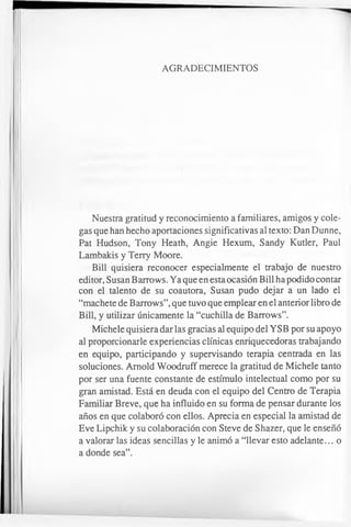 AGRADECIMIENTOS
Nuestra gratitud y reconocimiento a familiares, amigos y cole­
gas que han hecho aportaciones significativas al texto: Dan Dunne,
Pat Hudson, Tony Heath, Angie Hexum, Sandy Kutler, Paul
Lambakis y Terry Moore.
Bill quisiera reconocer especialmente el trabajo de nuestro
editor, Susan Barrows. Ya que en esta ocasión Bill ha podido contar
con el talento de su coautora, Susan pudo dejar a un lado el
“machete de Barrows”,que tuvo que emplear en el anterior libro de
Bill, y utilizar únicamente la “cuchilla de Barrows”.
Michele quisiera dar las gracias al equipo del YSB por su apoyo
al proporcionarle experiencias clínicas enriquecedoras trabajando
en equipo, participando y supervisando terapia centrada en las
soluciones. Arnold Woodruff merece la gratitud de Michele tanto
por ser una fuente constante de estímulo intelectual como por su
gran amistad. Está en deuda con el equipo del Centro de Terapia
Familiar Breve, que ha influido en su forma de pensar durante los
años en que colaboró con ellos. Aprecia en especial la amistad de
Eve Lipchik y su colaboración con Steve de Shazer, que le enseñó
a valorar las ideas sencillas y le animó a “llevar esto adelante... o
a donde sea”.
 