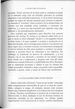 LA SESION COMO INTERVENCION 89
escalada. Tienes una idea de la meta, pero la verdadera escalada
de la montaña exige usar los métodos generales de escalada
adaptados a una montaña en particular. A veces tienes incluso que
romper las reglas del método aceptado para alcanzar el objetivo.
La montaña te “enseñará” cómo escalarla. De la misma forma, los
clientes nos han enseñado cómo ayudarles a conseguir sus
objetivos, y a veces nos han enseñado que lograrlos exige algo
diferente a los procedimientos habituales.
Otra analogía que empleamos para describir este proceso
proviene del curling. El curling es un deporte sobre hielo en el
que se lanza un disco (llamado “piedra”) y los jugadores barren
el hielo frente a él para ayudarle a avanzar y conducirlo en la
dirección deseada. Así es la terapia para nosotros. Los clientes van
hacia algún sitio y nosotros estamos constantemente despejando
el terreno delante de ellos para ayudarles a conducir sus pensa­
mientos y acciones hacia las soluciones y los objetivos. Sin
embargo, es solamente un proceso de canalización, y si los
clientes van en una dirección y nosotros no nos damos cuenta
hacia dónde van y empezamos a despejar otra zona del hielo,
perderemos nuestra influencia y credibilidad ante ellos. Pensamos
que es importante reconocer y validar lo que los clientes han
estado pensando y sintiendo y luego, tan pronto como sea posible,
ayudarles a pensar, sentir y actuar de forma más satisfactoria.
LA EVALUACION COMO INTERVENCION
Hemos observado suficientes “curas en una sesión” como para
estar completamente convencidos de que no se trata de casuali­
dades, milagros ni magia. Al contrario, durante estas sesiones
ocurre algo realmente terapéutico en la interacción entre terapeuta
y cliente. Nosotros consideramos el proceso de la entrevista una
intervención; es decir, mediante el uso de diversas técnicas de
entrevista centradas en las soluciones, los clientes pueden
experimentar, en el transcurso de la sesión, cambios importantes
 