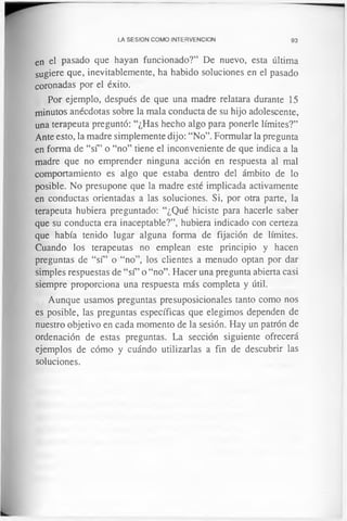 LA SESION COMO INTERVENCION 93
en el pasado que hayan funcionado?” De nuevo, esta última
sugiere que, inevitablemente, ha habido soluciones en el pasado
coronadas por el éxito.
Por ejemplo, después de que una madre relatara durante 15
minutos anécdotas sobre la mala conducta de su hijo adolescente,
una terapeuta preguntó: “¿Has hecho algo para ponerle límites?”
Ante esto, la madre simplemente dijo: “No”. Formular la pregunta
en forma de “sí” o “no” tiene el inconveniente de que indica a la
madre que no emprender ninguna acción en respuesta al mal
comportamiento es algo que estaba dentro del ámbito de lo
posible. No presupone que la madre esté implicada activamente
en conductas orientadas a las soluciones. Si, por otra parte, la
terapeuta hubiera preguntado: “¿Qué hiciste para hacerle saber
que su conducta era inaceptable?”, hubiera indicado con certeza
que había tenido lugar alguna forma de fijación de límites.
Cuando los terapeutas no emplean este principio y hacen
preguntas de “sí” o “no”, los clientes a menudo optan por dar
simples respuestas de “sí” o “no”. Hacer una pregunta abierta casi
siempre proporciona una respuesta más completa y útil.
Aunque usamos preguntas presuposicionales tanto como nos
es posible, las preguntas específicas que elegimos dependen de
nuestro objetivo en cada momento de la sesión. Hay un patrón de
ordenación de estas preguntas. La sección siguiente ofrecerá
ejemplos de cómo y cuándo utilizarlas a fin de descubrir las
soluciones.
 