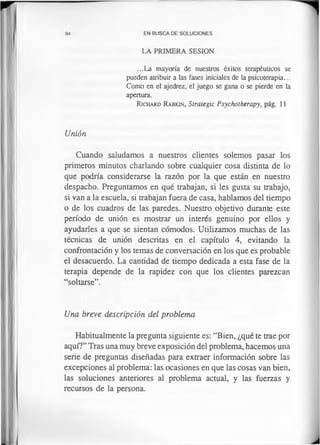 94 EN BUSCA DE SOLUCIONES
LA PRIMERA SESION
...La mayoría de nuestros éxitos terapéuticos se
pueden atribuir a las fases iniciales de la psicoterapia...
Como en el ajedrez, el juego se gana o se pierde en la
apertura.
R ich ard R abkin, Strategic Psychotherapy, pág. 11
Unión
Cuando saludamos a nuestros clientes solemos pasar los
primeros minutos charlando sobre cualquier cosa distinta de lo
que podría considerarse la razón por la que están en nuestro
despacho. Preguntamos en qué trabajan, si les gusta su trabajo,
si van a la escuela, si trabajan fuera de casa, hablamos del tiempo
o de los cuadros de las paredes. Nuestro objetivo durante este
período de unión es mostrar un interés genuino por ellos y
ayudarles a que se sientan cómodos. Utilizamos muchas de las
técnicas de unión descritas en el capítulo 4, evitando la
confrontación y los temas de conversación en los que es probable
el desacuerdo. La cantidad de tiempo dedicada a esta fase de la
terapia depende de la rapidez con que los clientes parezcan
“soltarse”.
Una breve descripción del problema
Habitualmente la pregunta siguiente es: “Bien, ¿qué te trae por
aquí?” Tras una muy breve exposición del problema, hacemos una
serie de preguntas diseñadas para extraer información sobre las
excepciones al problema: las ocasiones en que las cosas van bien,
las soluciones anteriores al problema actual, y las fuerzas y
recursos de la persona.
 