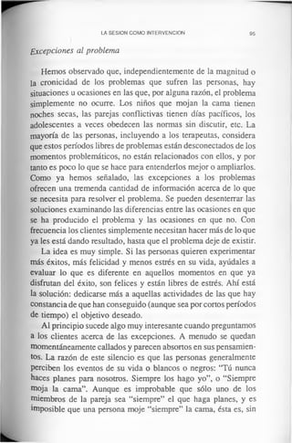 LA SESION COMO INTERVENCION 95
Excepciones al problema
Hemos observado que, independientemente de la magnitud o
la cronicidad de los problemas que sufren las personas, hay
situaciones u ocasiones en las que, por alguna razón, el problema
simplemente no ocurre. Los niños que mojan la cama tienen
noches secas, las parejas conflictivas tienen días pacíficos, los
adolescentes a veces obedecen las normas sin discutir, etc. La
mayoría de las personas, incluyendo a los terapeutas, considera
que estos períodos libres de problemas están desconectados de los
momentos problemáticos, no están relacionados con ellos, y por
tanto es poco lo que se hace para entenderlos mejor o ampliarlos.
Como ya hemos señalado, las excepciones a los problemas
ofrecen una tremenda cantidad de información acerca de lo que
se necesita para resolver el problema. Se pueden desenterrar las
soluciones examinando las diferencias entre las ocasiones en que
se ha producido el problema y las ocasiones en que no. Con
frecuencia los clientes simplemente necesitan hacer más de lo que
ya les está dando resultado, hasta que el problema deje de existir.
La idea es muy simple. Si las personas quieren experimentar
más éxitos, más felicidad y menos estrés en su vida, ayúdales a
evaluar lo que es diferente en aquellos momentos en que ya
disfrutan del éxito, son felices y están libres de estrés. Ahí está
la solución: dedicarse más a aquellas actividades de las que hay
constancia de que han conseguido (aunque sea por cortos períodos
de tiempo) el objetivo deseado.
Al principio sucede algo muy interesante cuando preguntamos
a los clientes acerca de las excepciones. A menudo se quedan
momentáneamente callados y parecen absortos en sus pensamien­
tos. La razón de este silencio es que las personas generalmente
perciben los eventos de su vida o blancos o negros: “Tú nunca
haces planes para nosotros. Siempre los hago yo”, o “Siempre
moja la cama”. Aunque es improbable que sólo uno de los
miembros de la pareja sea “siempre” el que haga planes, y es
imposible que una persona moje “siempre” la cama, ésta es, sin
 