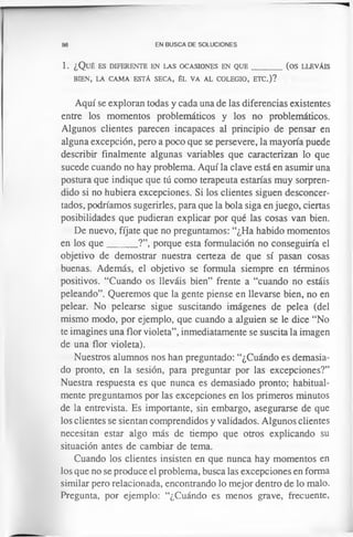 98 EN BUSCA DE SOLUCIONES
1. ¿ Q u é es d ife r e n t e en la s o c a sio n es en q u e _________(o s llev á is
BIEN, LA CAMA ESTÁ SECA, ÉL VA AL COLEGIO, ETC.)?
Aquí se exploran todas y cada una de las diferencias existentes
entre los momentos problemáticos y los no problemáticos.
Algunos clientes parecen incapaces al principio de pensar en
alguna excepción, pero a poco que se persevere, la mayoría puede
describir finalmente algunas variables que caracterizan lo que
sucede cuando no hay problema. Aquí la clave está en asumir una
postura que indique que tú como terapeuta estarías muy sorpren­
dido si no hubiera excepciones. Si los clientes siguen desconcer­
tados, podríamos sugerirles, para que la bola siga enjuego, ciertas
posibilidades que pudieran explicar por qué las cosas van bien.
De nuevo, fíjate que no preguntamos: “¿Ha habido momentos
en los que______ ?”, porque esta formulación no conseguiría el
objetivo de demostrar nuestra certeza de que sí pasan cosas
buenas. Además, el objetivo se formula siempre en términos
positivos. “Cuando os lleváis bien” frente a “cuando no estáis
peleando”. Queremos que la gente piense en llevarse bien, no en
pelear. No pelearse sigue suscitando imágenes de pelea (del
mismo modo, por ejemplo, que cuando a alguien se le dice “No
te imagines una flor violeta”, inmediatamente se suscita la imagen
de una flor violeta).
Nuestros alumnos nos han preguntado: “¿Cuándo es demasia­
do pronto, en la sesión, para preguntar por las excepciones?”
Nuestra respuesta es que nunca es demasiado pronto; habitual­
mente preguntamos por las excepciones en los primeros minutos
de la entrevista. Es importante, sin embargo, asegurarse de que
los clientes se sientan comprendidos y validados. Algunos clientes
necesitan estar algo más de tiempo que otros explicando su
situación antes de cambiar de tema.
Cuando los clientes insisten en que nunca hay momentos en
los que no se produce el problema, busca las excepciones en forma
similar pero relacionada, encontrando lo mejor dentro de lo malo.
Pregunta, por ejemplo: “¿Cuándo es menos grave, frecuente,
 